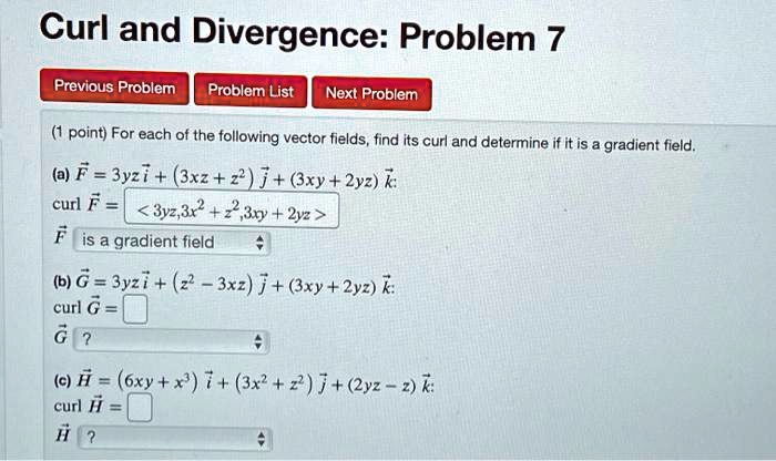 Curl and Divergence: Problem 7
(1 point) For each of the following vector fields, find its curl and determine if it is a gradient field.
(a) F??= 3yzi + (3xz + z^2) j + (3xy + 2yz) k:
curl F = < 3yz,3x^2 + z^2,3xy + 2yz >
F is a gradient field
(b) G = 3yzi + (z^2 - 3xz) j + (3xy + 2yz) k:
curl G =
G ?
(c) H = (6xy + x^3) i + (3x^2 + z^2) j + (2yz - z) k:
curl H =
H ?
