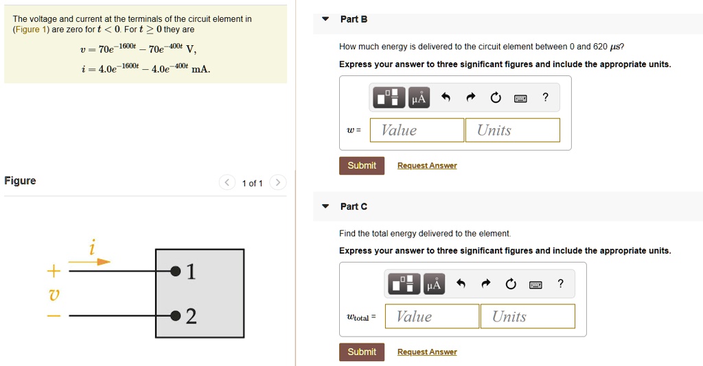 The voltage and current at the terminals of the circuit element in (Figure 1) are zero for t < 0. For t ? 0 they are
v = 70e^-1600t - 70e^-400t V,
i = 4.0e^-1600t - 4.0e^-400t mA.

Part B
How much energy is delivered to the circuit element between 0 and 620 ?s?
Express your answer to three significant figures and include the appropriate units.
w =

Part C
Find the total energy delivered to the element.
Express your answer to three significant figures and include the appropriate units.
wtotal =