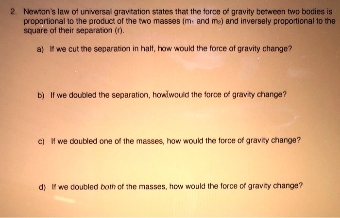 2. Newton's law of universal gravitation states that the force of gravity between two bodies is proportional to the product of the two masses (m1 and m2) and inversely proportional to the square of their separation (r).

a) If we cut the separation in half, how would the force of gravity change?

b) If we doubled the separation, how would the force of gravity change?

c) If we doubled one of the masses, how would the force of gravity change?

d) If we doubled both of the masses, how would the force of gravity change?