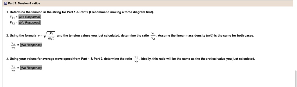 Part 3: Tension     ratios
1. Determine the tension in the string for Part 1     Part 2 (I recommend making a force diagram first).
FT1= (No Response)
FT2= (No Response)
2. Using the formula v = √((FT)/(m/L)) and the tension values you just calculated, determine the ratio (V1)/(V2). Assume the linear mass density (m/L) is the same for both cases.
(V1)/(V2) = (No Response)
3. Using your values for average wave speed from Part 1     Part 2, determine the ratio (V1)/(V2). Ideally, this ratio will be the same as the theoretical value you just calculated.
(V1)/(V2) = (No Response)
