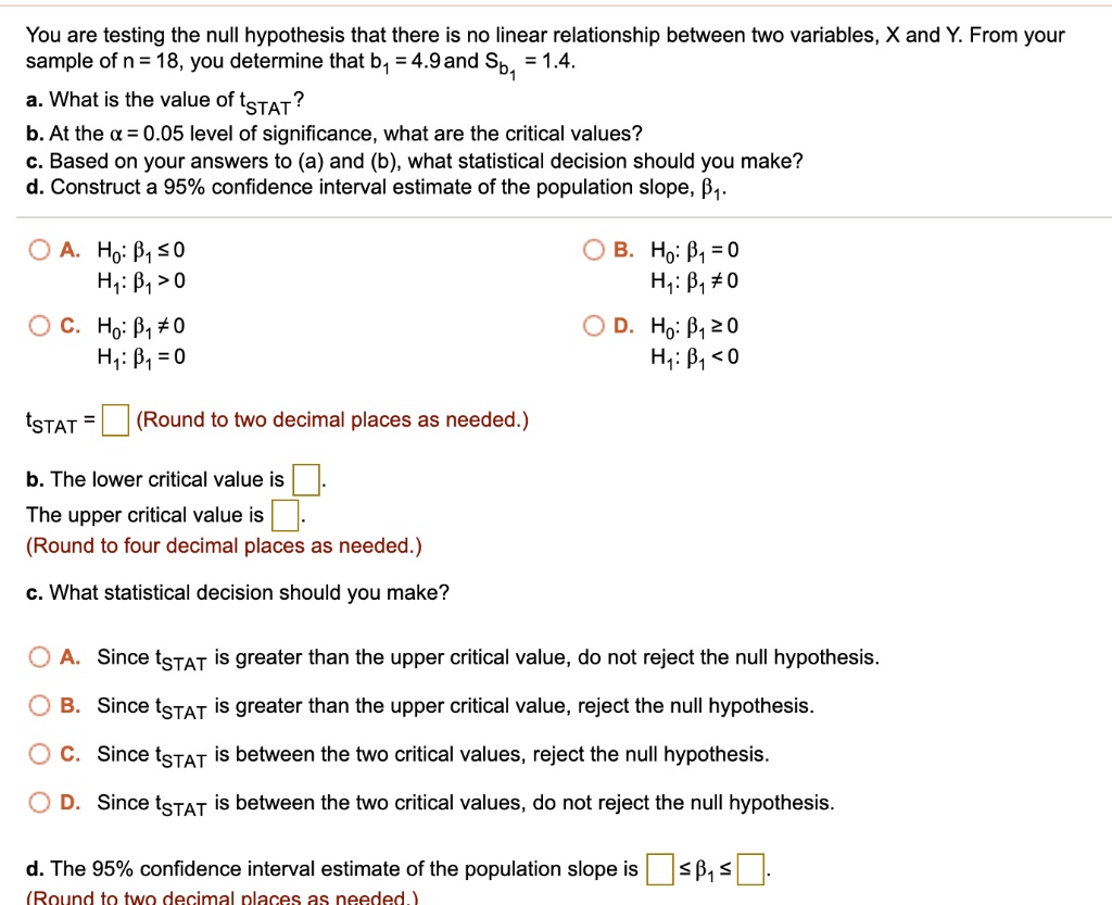 You are testing the null hypothesis that there is no linear relationship between two variables, X and Y. From your sample of n = 18, you determine that b1 = 4.9 and Sb1 = 1.4.

a. What is the value of tSTAT?

b. At the ? = 0.05 level of significance, what are the critical values?

c. Based on your answers to (a) and (b), what statistical decision should you make?

d. Construct a 95% confidence interval estimate of the population slope, ?1.

A. H0: ?1 ? 0
   H1: ?1 > 0

B. H0: ?1 = 0
   H1: ?1 ? 0

C. H0: ?1 ? 0
   H1: ?1 = 0

D. H0: ?1 ? 0
   H1: ?1 < 0

tSTAT = 
(Round to two decimal places as needed.)

b. The lower critical value is .
The upper critical value is .
(Round to four decimal places as needed.)

c. What statistical decision should you make?

A. Since tSTAT is greater than the upper critical value, do not reject the null hypothesis.
B. Since tSTAT is greater than the upper critical value, reject the null hypothesis.
C. Since tSTAT is between the two critical values, reject the null hypothesis.
D. Since tSTAT is between the two critical values, do not reject the null hypothesis.

d. The 95% confidence interval estimate of the population slope is  ? ?1 ? .
(Round to two decimal places as needed.)