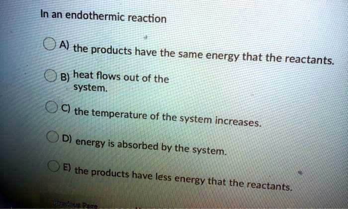 In an endothermic reaction
A) the products have the same energy that the reactants.
B) heat flows out of the system.
C) the temperature of the system increases.
D) energy is absorbed by the system.
E) the products have less energy that the reactants.