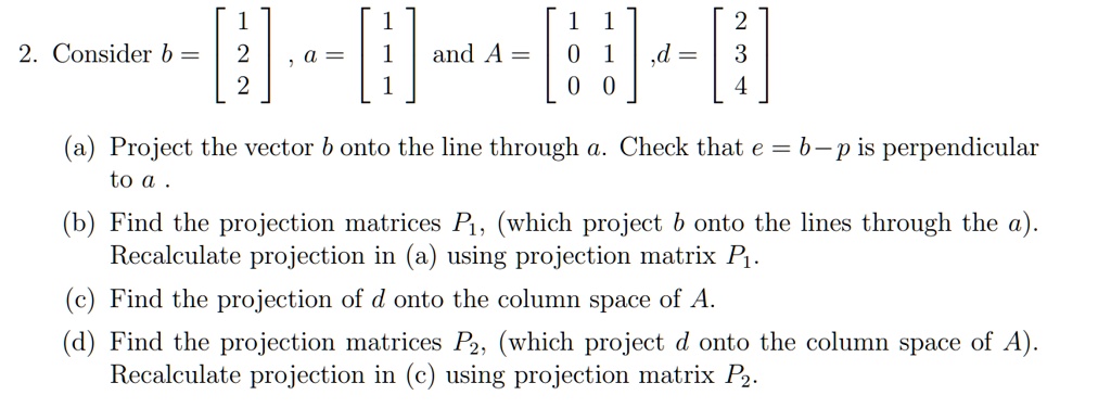 2. Consider b = [1 2 2], a = [1 1 1] and A = [1 1; 0 1; 0 0] ,d = [2 3 4] (a) Project the vector b onto the line through a. Check that e = b - p is perpendicular to a . (b) Find the projection matrices P1, (which project b onto the lines through the a). Recalculate projection in (a) using projection matrix P1. (c) Find the projection of d onto the column space of A. (d) Find the projection matrices P2, (which project d onto the column space of A). Recalculate projection in (c) using projection matrix P2.