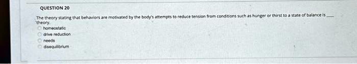 QUESTION 20
The theory stating that behaviors are motivated by the body's attempts to reduce tension from conditions such as hunger or thirst to a state of balance is  theory.
homeostatic
drive reduction
needs
disequilibrium