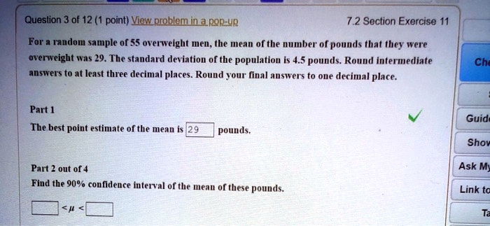 For a random sample of 55 overweight men, the mean of the number of pounds that they were overweight was 29. The standard deviation of the population is 4.5 pounds. Round intermediate answers to at least three decimal places. Round your final answers to one decimal place.

Part 1
The best point estimate of the mean is 29 pounds.

Part 2 out of 4
Find the 90% confidence interval of the mean of these pounds.

< ? <
