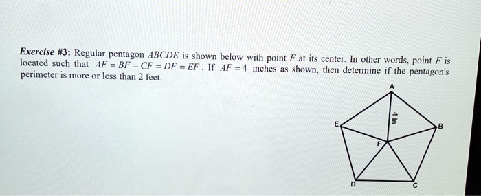 Regular pentagon ABCDE is shown below with point F at its center. In other words, point F is located such that AF = BF = CF = DF = EF. If AF = 4 inches as shown, then determine if the pentagon's perimeter is more or less than 2 feet.