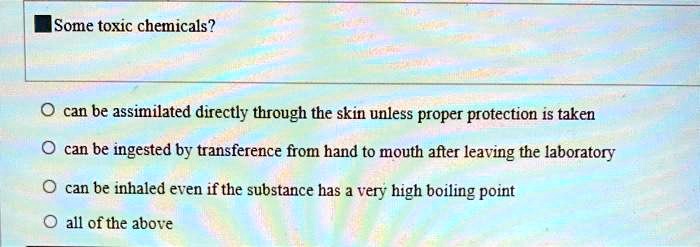 Some toxic chemicals?
can be assimilated directly through the skin unless proper protection is taken
can be ingested by transference from hand to mouth after leaving the laboratory
can be inhaled even if the substance has a very high boiling point
all of the above