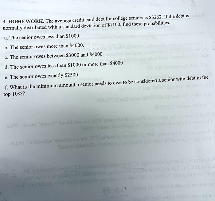 3. HOMEWORK. The average credit card debt for college seniors is 3262. If the debt is normally distributed with a standard deviation of1100, find these probabilities.
a. The senior owes less than 1000.
b. The senior owes more than4000.
c. The senior owes between 3000 and4000
d. The senior owes less than 1000 or more than4000
e. The senior owes exactly 2500
f. What is the minimum amount a senior needs to owe to be considered a senior with debt in the top 10%?
