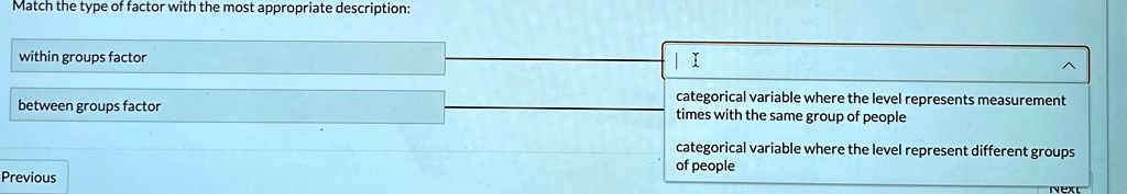 Match the type of factor with the most appropriate description:
within groups factor
between groups factor
categorical variable where the level represents measurement
times with the same group of people
categorical variable where the level represent different groups
of people