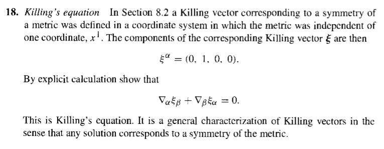 18. Killing's equation In Section 8.2 a Killing vector corresponding to a symmetry of a metric was defined in a coordinate system in which the metric was independent of one coordinate, x. The components of the corresponding Killing vector ? are then ?? = (0, 1, 0, 0). By explicit calculation show that ???? + ???? = 0. This is Killing's equation. It is a general characterization of Killing vectors in the sense that any solution corresponds to a symmetry of the metric.