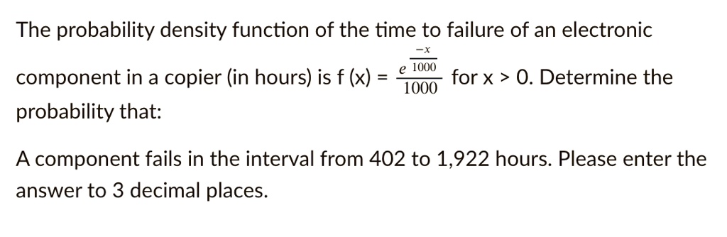 The probability density function of the time to failure of an electronic component in a copier (in hours) is f(x) = frace^-fracx10001000 for x > 0. Determine the probability that:

A component fails in the interval from 402 to 1,922 hours. Please enter the answer to 3 decimal places.