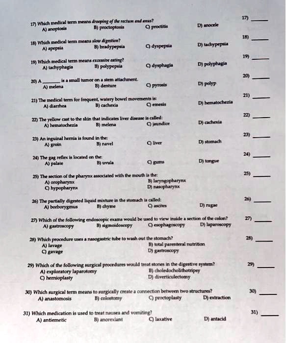 17) Which medical term means drooping of the rectum and anus?
A) anoptosis B) proctoptosis C) proctitis D) anocele

18) Which medical term means slow digestion?
A) apepsia B) bradypepsia C) dyspepsia D) tachypepsia

19) Which medical term means excessive eating?
A) tachyphagia B) polypepsia C) dysphagia D) polyphagia

20) A  is a small tumor on a stem attachment.
A) melena B) denture C) pyrosis D) polyp

21) The medical term for frequent, watery bowel movements is:
A) diarrhea B) cachexia C) emesis D) hematochezia

22) The yellow cast to the skin that indicates liver disease is called:
A) hematochezia B) melena C) jaundice D) cachexia

23) An inguinal hernia is found in the:
A) groin B) navel C) liver D) stomach

24) The gag reflex is located on the:
A) palate B) uvula C) gums D) tongue

25) The section of the pharynx associated with the mouth is the:
A) oropharynx B) laryngopharynx C) hypopharynx D) nasopharynx

26) The partially digested liquid mixture in the stomach is called:
A) borborygmus B) chyme C) ascites D) rugae

27) Which of the following endoscopic exams would be used to view inside a section of the colon?
A) gastroscopy B) sigmoidoscopy C) esophagoscopy D) laparoscopy

28) Which procedure uses a nasogastric tube to wash out the stomach?
A) lavage B) total parenteral nutrition C) gavage D) gastroscopy

29) Which of the following surgical procedures would treat stones in the digestive system?
A) exploratory laparotomy B) choledocholithotripsy C) hernioplasty D) diverticulectomy

30) Which surgical term means to surgically create a connection between two structures?
A) anastomosis B) colostomy C) proctoplasty D) extraction

31) Which medication is used to treat nausea and vomiting?
A) antiemetic B) anorexiant C) laxative D) antacid