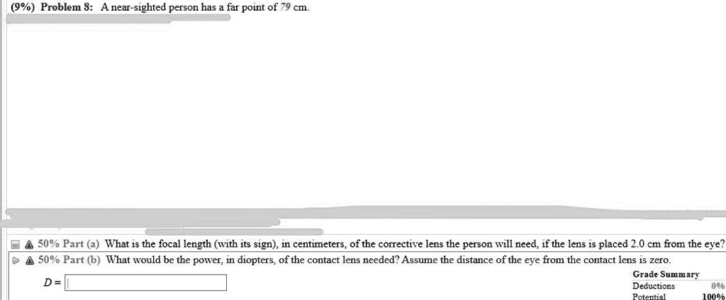 (9%) Problem 8: A near-sighted person has a far point of 79 cm.
50% Part (a) What is the focal length (with its sign), in centimeters, of the corrective lens the person will need, if the lens is placed 2.0 cm from the eye?
50% Part (b) What would be the power, in diopters, of the contact lens needed? Assume the distance of the eye from the contact lens is zero.
D =