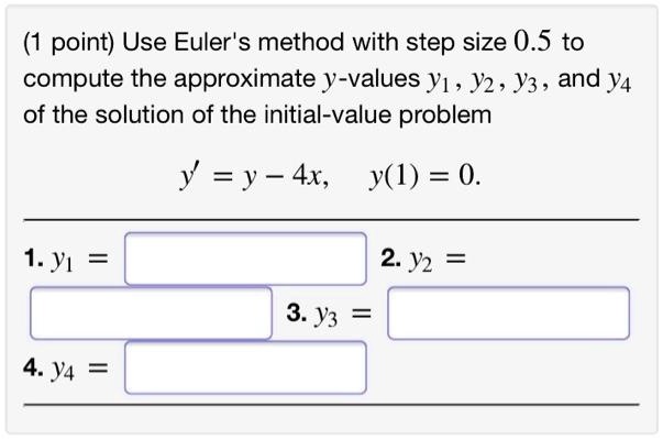 Use Euler's method with step size 0.5 to compute the approximate y-values y1, y2, y3, and y4 of the solution of the initial-value problem
y' = y - 4x, y(1) = 0.
1. y1 =
2. y2 =
3. y3 =
4. y4 =