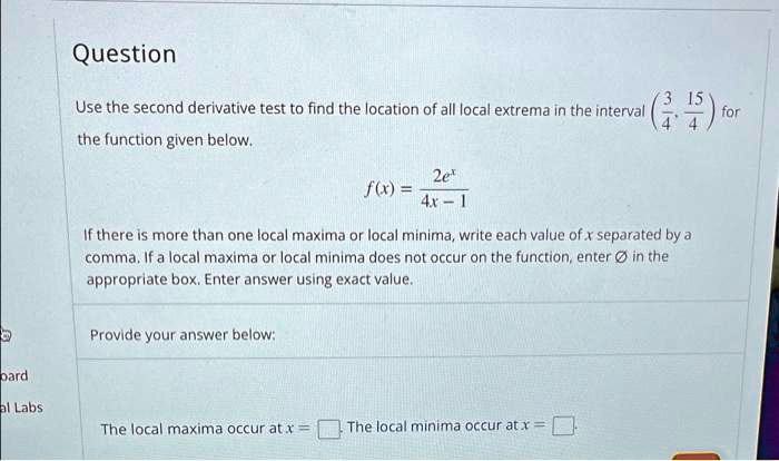 Question
Use the second derivative test to find the location of all local extrema in the interval (3/4, 15/4) for the function given below.
f(x) = 2e^x / (4x - 1)
If there is more than one local maxima or local minima, write each value of x separated by a comma. If a local maxima or local minima does not occur on the function, enter Ø in the appropriate box. Enter answer using exact value.
Provide your answer below:
The local maxima occur at x = 
The local minima occur at x =