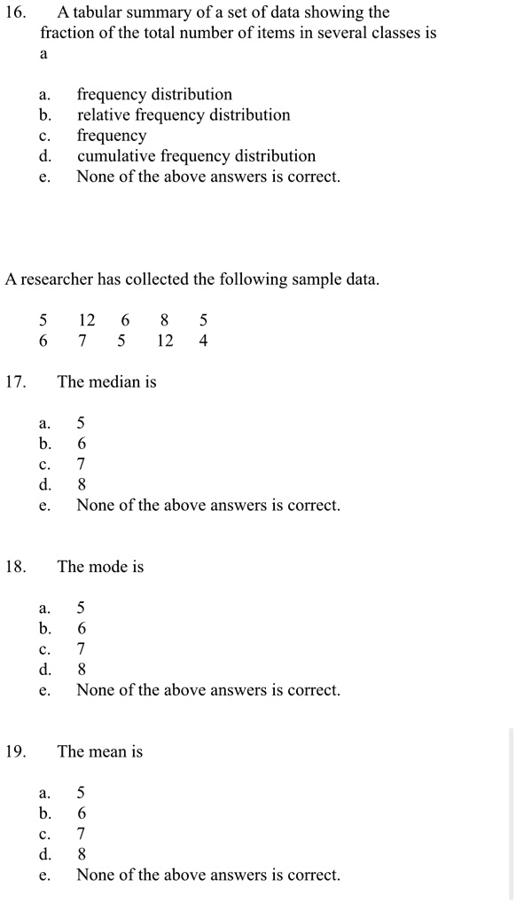 16. A tabular summary of a set of data showing the
fraction of the total number of items in several classes is
a
a. frequency distribution
b. relative frequency distribution
c. frequency
d. cumulative frequency distribution
e. None of the above answers is correct.
A researcher has collected the following sample data.
5
12
6
8
5
6
7
5
12
4
17. The median is
a. 5
b. 6
c. 7
d. 8
e. None of the above answers is correct.
18. The mode is
a. 5
b. 6
c. 7
d. 8
e. None of the above answers is correct.
19. The mean is
a. 5
b. 6
c. 7
d. 8
e. None of the above answers is correct.