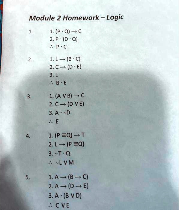Module 2 Homework - Logic
1.
1. (P ·Q) →C
2. P ·(D ·Q)
⋯P ·C
2.
1. L →(B ·C)
2. C →(D ·E)
3. L
⋯B ·E
3.
1. (A B) →C
2. C →(D E)
3. A ·D
⋯E
4.
1. (P ≡Q) →T
2. L →(P ≡Q)
3. T ·Q
⋯L M
5.
1. A →(B →C)
2. A →(D →E)
3. A ·(B D)
⋯C E