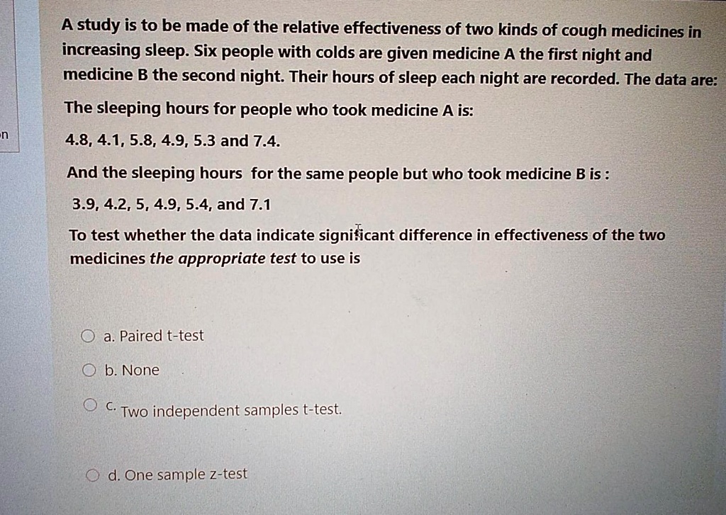 A study is to be made of the relative effectiveness of two kinds of cough medicines in increasing sleep. Six people with colds are given medicine A the first night and medicine B the second night. Their hours of sleep each night are recorded. The data are:
The sleeping hours for people who took medicine A is:
4.8, 4.1, 5.8, 4.9, 5.3 and 7.4.
And the sleeping hours for the same people but who took medicine B is :
3.9, 4.2, 5, 4.9, 5.4, and 7.1
To test whether the data indicate significant difference in effectiveness of the two medicines the appropriate test to use is
a. Paired t-test
b. None
c. Two independent samples t-test.
d. One sample z-test