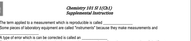Chemistry 101 SI 1(Ch1)
Supplemental Instruction
The term applied to a measurement which is reproducible is called 
Some pieces of laboratory equipment are called "instruments" because they make measurements and 
A type of error which is can be corrected is called an