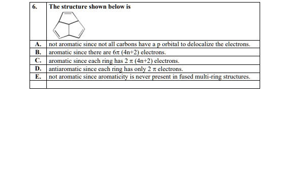 6. The structure shown below is
A. not aromatic since not all carbons have a p orbital to delocalize the electrons.
B. aromatic since there are 6? (4n+2) electrons.
C. aromatic since each ring has 2 ? (4n+2) electrons.
D. antiaromatic since each ring has only 2 ? electrons.
E. not aromatic since aromaticity is never present in fused multi-ring structures.