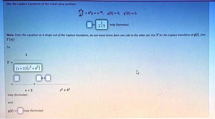 Take the Laplace transform of the initial value problem

(d^2y)/(dt^2) + k^2y = e^-2t, y(0) = 0, y'(0) = 0.

= (1)/(s+2) help (formulas)

Note: Enter the equation as it drops out of the Laplace transform, do not move terms from one side to the other yet. Use Y for the Laplace transform of y(t), (not
Y(s))So
Y = (1)/((s+2)(s^2 + k^2))
= ()/(s+2) + (s + )/(s^2 + k^2)
help (formulas)
and
y(t) = help (formulas)