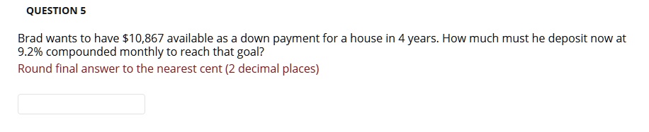 Brad wants to have 10,867 available as a down payment for a house in 4 years. How much must he deposit now at 9.2% compounded monthly to reach that goal?
Round final answer to the nearest cent (2 decimal places)