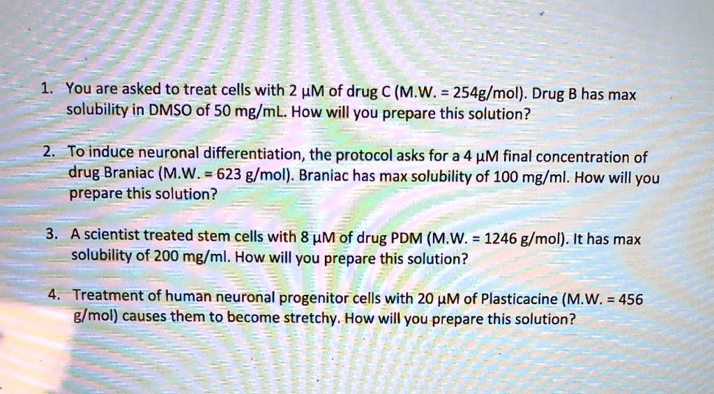 1. You are asked to treat cells with 2 µM of drug C (M.W. = 254g/mol). Drug B has max
solubility in DMSO of 50 mg/mL. How will you prepare this solution?
2. To induce neuronal differentiation, the protocol asks for a 4 µM final concentration of
drug Braniac (M.W. = 623 g/mol). Braniac has max solubility of 100 mg/ml. How will you
prepare this solution?
3. A scientist treated stem cells with 8 µM of drug PDM (M.W. = 1246 g/mol). It has max
solubility of 200 mg/ml. How will you prepare this solution?
4. Treatment of human neuronal progenitor cells with 20 µM of Plasticacine (M.W. = 456
g/mol) causes them to become stretchy. How will you prepare this solution?