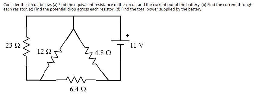 Consider the circuit below. (a) Find the equivalent resistance of the circuit and the current out of the battery. (b) Find the current through each resistor. (c) Find the potential drop across each resistor. (d) Find the total power supplied by the battery.
23 ?
12 ?
4.8 ?
6.4 ?
11 V
