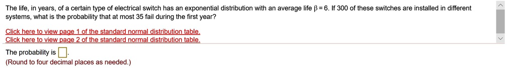 The life, in years, of a certain type of electrical switch has an exponential distribution with an average life ? = 6. If 300 of these switches are installed in different systems, what is the probability that at most 35 fail during the first year? The probability is . (Round to four decimal places as needed.)