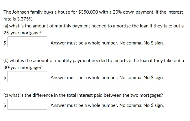 The Johnson family buys a house for 350,000 with a 20% down payment. If the interest rate is 3.375%, (a) what is the amount of monthly payment needed to amortize the loan if they take out a 25-year mortgage? $ . Answer must be a whole number. No comma. No $ sign. (b) what is the amount of monthly payment needed to amortize the loan if they take out a 30-year mortgage? $ . Answer must be a whole number. No comma. No $ sign. (c) what is the difference in the total interest paid between the two mortgages? $ . Answer must be a whole number. No comma. No $ sign.