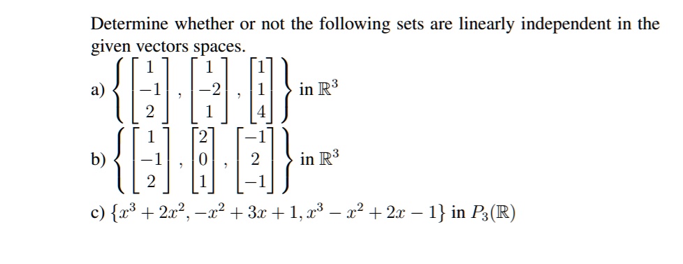 Determine whether or not the following sets are linearly independent in the
given vectors spaces.
a) eginbmatrix 1  -1  2 endbmatrix, eginbmatrix 1  -2  1 endbmatrix, eginbmatrix 1  1  4 endbmatrix in mathbbR^3
b) eginbmatrix 1  -1  2 endbmatrix, eginbmatrix 2  0  1 endbmatrix, eginbmatrix -1  2  -1 endbmatrix in mathbbR^3
c) x^3 + 2x^2, -x^2 + 3x + 1, x^3 - x^2 + 2x - 1 in P3(mathbbR)