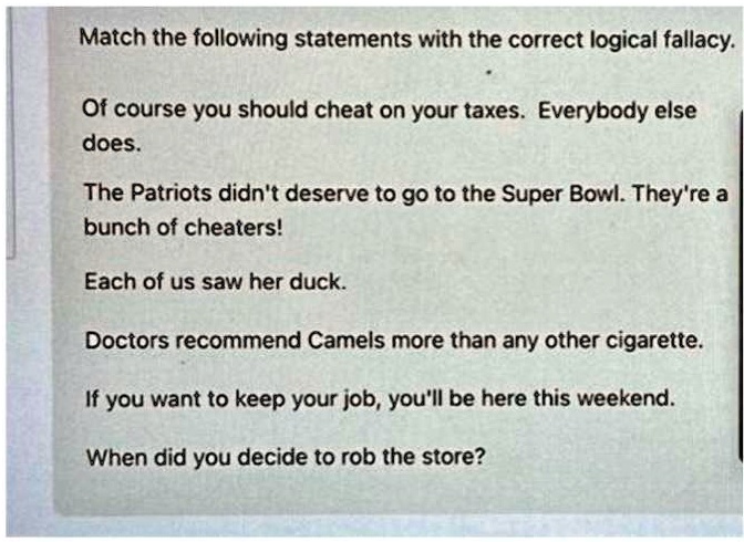 Match the following statements with the correct logical fallacy.
Of course you should cheat on your taxes. Everybody else
does.
The Patriots didn't deserve to go to the Super Bowl. They're a
bunch of cheaters!
Each of us saw her duck.
Doctors recommend Camels more than any other cigarette.
If you want to keep your job, you'll be here this weekend.
When did you decide to rob the store?