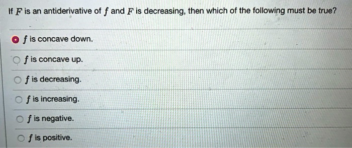 If F is an antiderivative of f and F is decreasing, then which of the following must be true?

f is concave down.
f is concave up.
f is decreasing.
f is increasing.
f is negative.
f is positive.