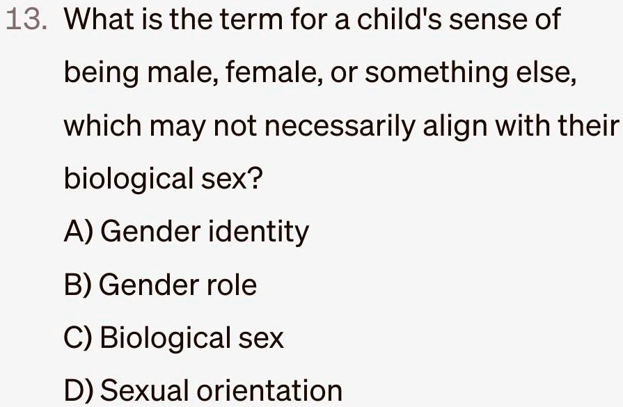 13. What is the term for a child's sense of
being male, female, or something else,
which may not necessarily align with their
biological sex?
A) Gender identity
B) Gender role
C) Biological sex
D) Sexual orientation