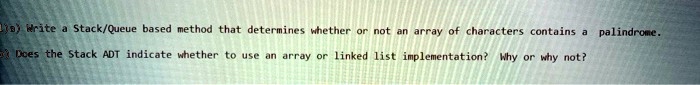 8) Write a Stack/Queue based method that determines whether or not an array of characters contains a palindrome.
Does the Stack ADT indicate whether to use an array or linked list implementation? Why or why not?