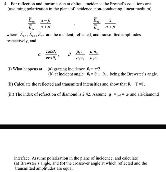 4. For reflection and transmission at oblique incidence the Fresnel's equations are (assuming polarization in the plane of incidence, non-conducting, linear medium)

??R / ??I = (? - ?) / (? + ?) , ??T / ??I = 2 / (? + ?)

where ??I , ??R , ??T are the incident, reflected, and transmitted amplitudes respectively, and

? = cos?? / cos?I , ? = (??v?) / (??v?) = (??n?) / (??n?)

(i) What happens at (a) grazing incidence ?I = ?/2
(b) at incident angle ?I = ?B , ?IB being the Brewster's angle.

(ii) Calculate the reflected and transmitted intensities and show that R + T = 1.

(iii) The index of refraction of diamond is 2.42. Assume ?? = ?? = ?? and air/diamond interface. Assume polarization in the plane of incidence, and calculate (a) Brewster's angle, and (b) the crossover angle at which reflected and the transmitted amplitudes are equal.