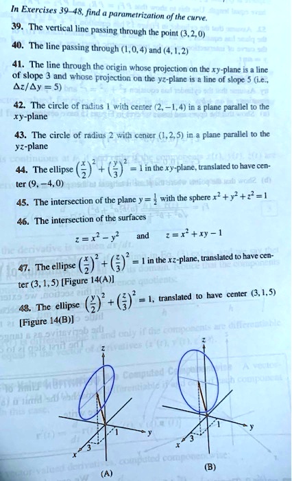 In Exercises 39–48, find a parametrization of the curve.
39. The vertical line passing through the point (3,2,0)
40. The line passing through (1,0,4) and (4,1,2)
41. The line through the origin whose projection on the xy-plane is a line of slope 3 and whose projection on the yz-plane is a line of slope 5 (i.e., ?z/?y = 5)
42. The circle of radius 1 with center (2,-1,4) in a plane parallel to the xy-plane
43. The circle of radius 2 with center (1,2,5) in a plane parallel to the yz-plane
44. The ellipse (x/2)^2 + (y/3)^2 = 1 in the xy-plane, translated to have center (9,-4,0)
45. The intersection of the plane y = 1/2 with the sphere x^2 + y^2 + z^2 = 1
46. The intersection of the surfaces
z = x^2 - y^2 and z = x^2 + xy - 1
47. The ellipse (x/2)^2 + (z/3)^2 = 1 in the xz-plane, translated to have center (3,1,5) [Figure 14(A)]
48. The ellipse (y/2)^2 + (z/3)^2 = 1, translated to have center (3,1,5) [Figure 14(B)]
