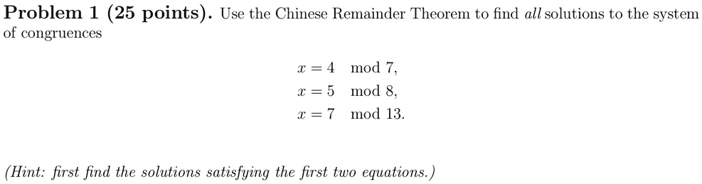Problem 1 (25 points). Use the Chinese Remainder Theorem to find all solutions to the system of congruences

x = 4 mod 7,
x = 5 mod 8,
x = 7 mod 13.

(Hint: first find the solutions satisfying the first two equations.)