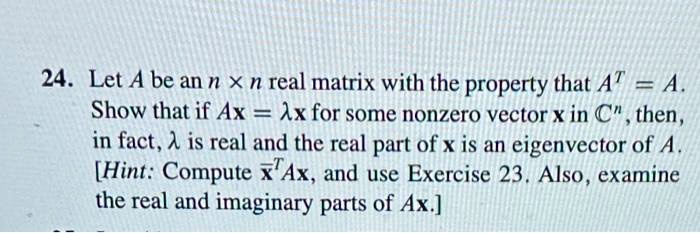 24. Let A be an n x n real matrix with the property that AT = A. Show that if Ax = ?x for some nonzero vector x in Cn, then, in fact, ? is real and the real part of x is an eigenvector of A. [Hint: Compute x?TAx, and use Exercise 23. Also, examine the real and imaginary parts of Ax.]