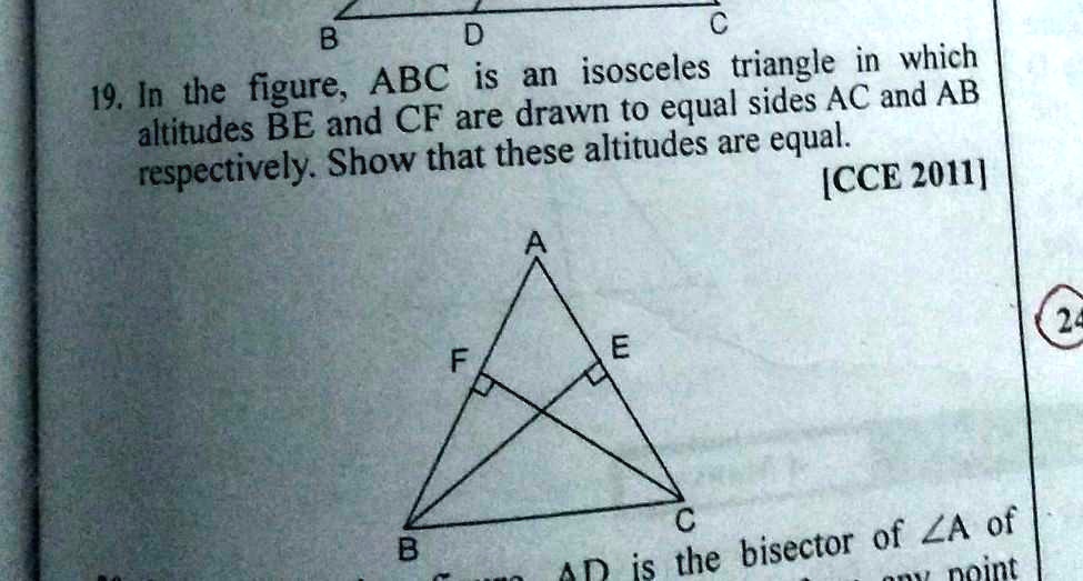 19. In the figure, ABC is an isosceles triangle in which altitudes BE and CF are drawn to equal sides AC and AB respectively. Show that these altitudes are equal. [CCE 2011]