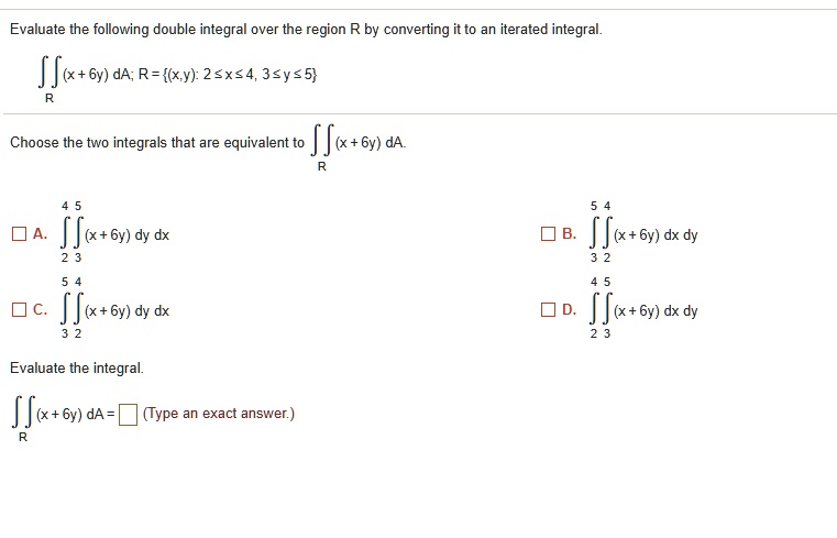 Evaluate the following double integral over the region R by converting it to an iterated integral.
?? (x + 6y) dA; R = (x, y): 2 ? x ? 4, 3 ? y ? 5
Choose the two integrals that are equivalent to ?? (x + 6y) dA.
4 5
A. ?? (x + 6y) dy dx
2 3
5 4
B. ?? (x + 6y) dx dy
3 2
5 4
C. ?? (x + 6y) dy dx
3 2
4 5
D. ?? (x + 6y) dx dy
2 3
Evaluate the integral.
?? (x + 6y) dA = [ ] (Type an exact answer.)