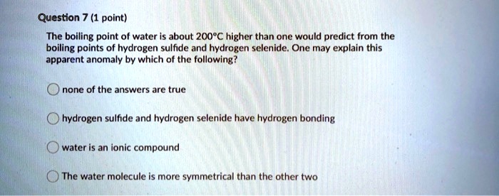 The boiling point of water is about 200°C higher than one would predict from the boiling points of hydrogen sulfide and hydrogen selenide. One may explain this apparent anomaly by which of the following?
none of the answers are true
hydrogen sulfide and hydrogen selenide have hydrogen bonding
water is an ionic compound
The water molecule is more symmetrical than the other two