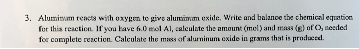 Aluminum reacts with oxygen to give aluminum oxide. Write and balance the chemical equation for this reaction. If you have 6.0 mol Al, calculate the amount (mol) and mass (g) of O? needed for complete reaction. Calculate the mass of aluminum oxide in grams that is produced.