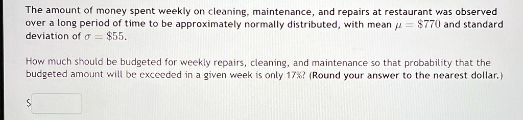 The amount of money spent weekly on cleaning, maintenance, and repairs at restaurant was observed over a long period of time to be approximately normally distributed, with mean μ = $770 and standard deviation of σ = $55.
How much should be budgeted for weekly repairs, cleaning, and maintenance so that probability that the budgeted amount will be exceeded in a given week is only 17%? (Round your answer to the nearest dollar.)
