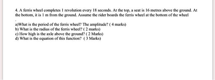 4. A ferris wheel completes 1 revolution every 18 seconds. At the top, a seat is 16 metres above the ground. At
the bottom, it is 1 m from the ground. Assume the rider boards the ferris wheel at the bottom of the wheel
.
a)What is the period of the ferris wheel? The amplitude? ( 4 marks)
b) What is the radius of the ferris wheel? ( 2 marks)
c) How high is the axle above the ground? ( 2 Marks)
d) What is the equation of this function? ( 3 Marks)