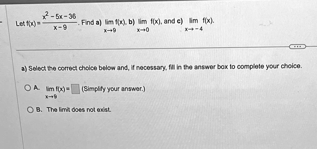 x2-5x-36
Let f(x) = (x2-5x-36)/(x-9). Find a) limx→9 f(x), b) limx→0 f(x), and c) limx→-4 f(x).
a) Select the correct choice below and, if necessary, fill in the answer box to complete your choice.
A. limx→9 f(x) =  (Simplify your answer.)
B. The limit does not exist.