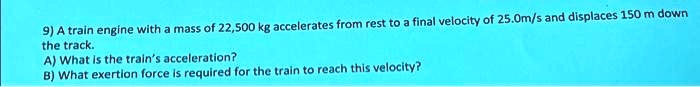 9) A train engine with a mass of 22,500 kg accelerates from rest to a final velocity of 25.0m/s and displaces 150 m down the track.
A) What is the train's acceleration?
B) What exertion force is required for the train to reach this velocity?