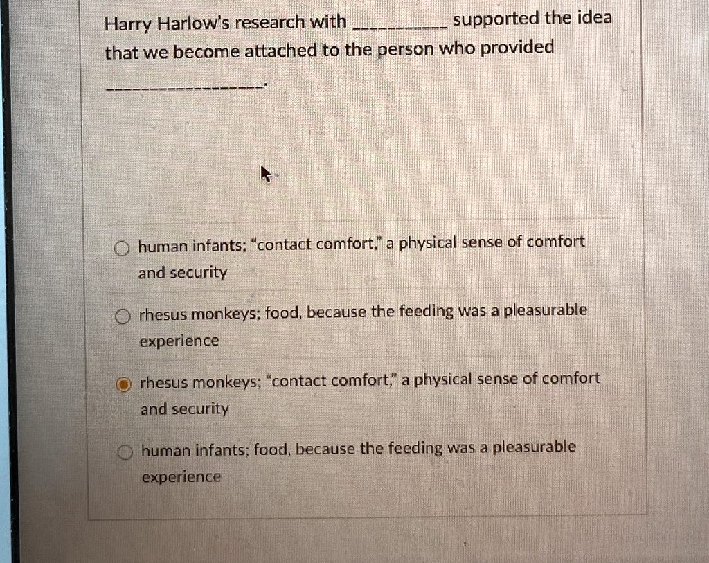Harry Harlow's research with  supported the idea that we become attached to the person who provided .

? human infants; "contact comfort," a physical sense of comfort and security
? rhesus monkeys; food, because the feeding was a pleasurable experience
? rhesus monkeys; "contact comfort," a physical sense of comfort and security
? human infants; food, because the feeding was a pleasurable experience