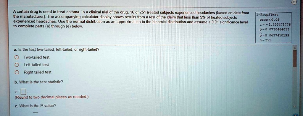 A certain drug is used to treat asthma. In a clinical trial of the drug, 16 of 251 treated subjects experienced headaches (based on data from the manufacturer). The accompanying calculator display shows results from a test of the claim that less than 9% of treated subjects experienced headaches. Use the normal distribution as an approximation to the binomial distribution and assume a 0.01 significance level to complete parts (a) through (e) below.

1-PropZTest
prop < 0.09
z = -1.453471776
p = 0.0730464053
p? = 0.0637450199
n = 251

a. Is the test two-tailed, left-tailed, or right-tailed?
Two-tailed test
Left-tailed test
Right-tailed test

b. What is the test statistic?
z = [ ]
(Round to two decimal places as needed.)

c. What is the P-value?