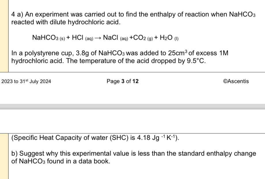 4 a) An experiment was carried out to find the enthalpy of reaction when NaHCO3 reacted with dilute hydrochloric acid.

NaHCO3 (s) + HCl (aq) ? NaCl (aq) +CO2 (g) + H2O (l)

In a polystyrene cup, 3.8g of NaHCO3 was added to 25cm3 of excess 1M hydrochloric acid. The temperature of the acid dropped by 9.5